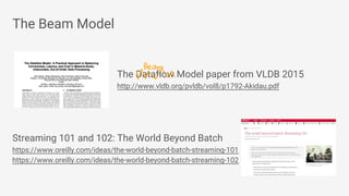 The Beam Model
The Dataflow Model paper from VLDB 2015
http://www.vldb.org/pvldb/vol8/p1792-Akidau.pdf
Streaming 101 and 102: The World Beyond Batch
https://www.oreilly.com/ideas/the-world-beyond-batch-streaming-101
https://www.oreilly.com/ideas/the-world-beyond-batch-streaming-102
Beam
 