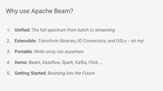 Why use Apache Beam?
1. Unified: The full spectrum from batch to streaming
2. Extensible: Transform libraries, IO Connectors, and DSLs -- oh my!
3. Portable: Write once, run anywhere
4. Demo: Beam, Dataflow, Spark, Kafka, Flink, ...
5. Getting Started: Beaming into the Future
 