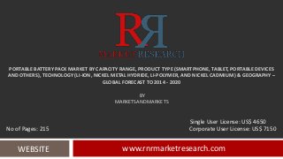 PORTABLE BATTERY PACK MARKET BY CAPACITY RANGE, PRODUCT TYPE (SMARTPHONE, TABLET, PORTABLE DEVICES
AND OTHERS), TECHNOLOGY (LI-ION, NICKEL METAL HYDRIDE, LI-POLYMER, AND NICKEL CADMIUM) & GEOGRAPHY –
GLOBAL FORECAST TO 2014 - 2020
BY
MARKETSANDMARKETS
www.rnrmarketresearch.comWEBSITE
Single User License: US$ 4650
No of Pages: 215 Corporate User License: US$ 7150
 