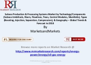 Subsea Production & Processing Systems Market by Technology/Components
(Subsea Umbilicals, Risers, Flowlines, Trees, Control Modules, Manifolds), Types
(Boosting, Injection, Separation, Compression), & Geography – Global Trends &
Forecast to 2018
By
MarketsandMarkets
Browse more reports on Market Research @
http://www.rnrmarketresearch.com/reports/energy-
power/energy/oil-gas-energy
© RnRMarketResearch.com ; sales@rnrmarketresearch.com ;
+1 888 391 5441
 