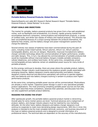 Portable Battery Powered Products: Global Markets

ReportsnReports.com adds BCC Research Market Research Report “Portable Battery
Powered Products: Global Markets’’ to its store.

STUDY GOALS AND OBJECTIVES

The market for portable, battery-powered products has grown from a few well-established
niches, such as flashlights and wristwatches, to a diverse, rapidly growing market that
encompasses electronic computers, communications and entertainment products, a variety
of cordless tools, and whole new classes of military and medical products. This diversity has
been accomplished because of a unique synergy between the products themselves, the
batteries they employ, and the battery charger and power-management systems that
charge the batteries.

Several entirely new classes of batteries have been commercialized during the past 25
years, including nickel-metal hydride, lithium polymer, lithium-ion, lithium-polymer,
rechargeable alkaline, and zinc-air designs. Meanwhile, improved microelectronic battery
charger controller technology allows the commercialization of higher performance, smaller,
and safer designs. This, in turn, has allowed the commercialization of portable products that
would be impossible without improved battery chargers (notably portable computers,
cellular telephones, and cordless hand tools). At the same time, competitively priced
nonrechargeable primary batteries remain an established power source for many kinds of
portable products.

As this synergy continues to develop, there are areas where the portable product, battery,
and battery charger industry could experience the explosive growth usually associated with
emerging industries. Battery designers (mainly electrochemists) and battery charger
designers (mainly electrical and electronics specialists) will continue to operate together,
with new batteries and new battery chargers evolving in tandem to produce even higher-
performance products.

At the same time, competing portable power sources will be commercialized. Photovoltaics
are already a niche market. Capacitive power storage is used in very specialized portable
product applications. The most promising competing portable power sources are fuel cells.
This report describes these competitors, assesses their potential, and discusses how they
can also supplement portable product batteries.

REASONS FOR DOING THE STUDY

After spectacular growth, the portable battery-powered-product market is retrenching.
Overall sales for some market sectors are level. Technical advances and a realignment of
product, battery, and charger industry players must be matched by new marketing
attitudes. On the other hand, battery designers and battery charger designers must
continue to cooperate to meet more-demanding design requirements. With this in mind, this
analysis is intended to be the most complete technical, economic, and business document of
this type on battery-powered products and is designed to provide information of a
professional nature. The technical data are dependent on the accuracy of the manufacturers
 