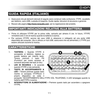 GUIDA RAPIDA (ITALIANO)
•    Assicurarsi che gli elementi elencati di seguito siano contenuti nella confezione: iTYPE, cavalletto
     per telefono, cavo USB, custodia di trasporto, Guida rapida, Istruzioni di sicurezza e garanzia
•    Recarsi alla pagina http://www.ionaudio.com per la registrazione del prodotto.

IMPORTANTI INDICAZIONI RELATIVE ALLA BATTERIA
•    Prima di utilizzare l'iTYPE per la prima volta, caricarlo per almeno 6 ore. In futuro, l'iTYPE
     richiederà solo 2 ore di ricarica quando la batteria è scarica.
•    Per caricare l'iTYPE, servirsi del cavo USB in dotazione e collegarlo ad una porta USB
     disponibile del computer. (Se si utilizza un hub USB, assicurarsi che sia alimentato.) L'iTYPE può
     essere utilizzato durante la ricarica.

CARATTERISTICHE
1.      TASTIERA – Quando l'iTYPE è
        accoppiato al telefono, digitare su
        questa tastiera per inserire testo.
        Tenere premuto il tasto FN
        (Function) per avere accesso ai
        comandi secondari dei tasti (in blu).
2.      LED DI RICARICA – Si accende
        quando l'iTYPE si sta caricando.
3.      TASTO DI ACCOPPIAMENTO &
        LED – Tenere premuto questo tasto
        mentre si accoppia l'iTYPEcon il
        proprio dispositivo (si veda il
        paragrafo "ACCOPPIAMENTO DELL'iTYPE COL TELEFONO). Il LED lampeggia quando la
        batteria dell'iTYPE è scarica.
4.      INTERRUTTORE DI ALIMENTAZIONE – Premere questo tasto per accendere o spegnere
        l'iTYPE.



                                                   11
 