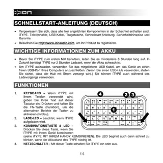 SCHNELLSTART-ANLEITUNG (DEUTSCH)
•    Vergewissern Sie sich, dass alle hier angeführten Komponenten in der Schachtel enthalten sind.
     iTYPE, Telefonhalter, USB-Kabel, Tragetasche, Schnellstart-Anleitung, Sicherheitshinweise und
     Garantie
•    Besuchen Sie http://www.ionaudio.com, um Ihr Produkt zu registrieren.

WICHTIGE INFORMATIONEN ZUM AKKU
•    Bevor Sie iTYPE zum ersten Mal benutzen, laden Sie es mindestens 6 Stunden lang auf. In
     Zukunft benötigt iTYPE nur 2 Stunden Ladezeit, wenn der Akku schwach ist.
•    Um iTYPE aufzuladen, verwenden Sie das mitgelieferte USB-Kabel, um das Gerät an einen
     freien USB-Port Ihres Computers anzuschließen. (Wenn Sie einen USB-Hub verwenden, stellen
     Sie sicher, dass der Hub mit Strom versorgt wird.) Sie können iTYPE auch während des
     Ladevorgangs verwenden.

FUNKTIONEN
1.      KEYBOARD – Wenn iTYPE mit
        Ihrem Telefon verwendet wird,
        geben Sie Ihren Text auf dieser
        Tastatur ein. Drücken und halten Sie
        die FN-Taste (Funktion), um die
        alternativen Befehle der Tasten zu
        aktivieren (in blau).
2.      LADE-LED – Leuchtet, wenn iTYPE
        aufgeladen wird.
3.      KOMBINATIONSTASTE & LED –
        Drücken Sie diese Taste, wenn Sie
        iTYPE mit Ihrem Gerät kombinieren
        (siehe iTYPE MIT IHREM HANDY KOMBINIEREN). Die LED beginnt auch dann schnell zu
        blinken, wenn der Akkustand des iTYPE niedrig ist.
4.      NETZSCHALTER – Mit dieser Taste schalten Sie iTYPE ein oder aus.


                                                14
 