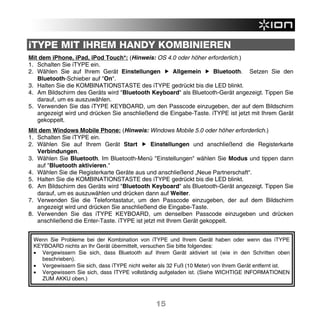 iTYPE MIT IHREM HANDY KOMBINIEREN
Mit dem iPhone, iPad, iPod Touch*: (Hinweis: OS 4.0 oder höher erforderlich.)
1. Schalten Sie iTYPE ein.
2. Wählen Sie auf Ihrem Gerät Einstellungen         Allgemein      Bluetooth. Setzen Sie den
   Bluetooth-Schieber auf "On".
3. Halten Sie die KOMBINATIONSTASTE des iTYPE gedrückt bis die LED blinkt.
4. Am Bildschirm des Geräts wird "Bluetooth Keyboard" als Bluetooth-Gerät angezeigt. Tippen Sie
   darauf, um es auszuwählen.
5. Verwenden Sie das iTYPE KEYBOARD, um den Passcode einzugeben, der auf dem Bildschirm
   angezeigt wird und drücken Sie anschließend die Eingabe-Taste. iTYPE ist jetzt mit Ihrem Gerät
   gekoppelt.
Mit dem Windows Mobile Phone: (Hinweis: Windows Mobile 5.0 oder höher erforderlich.)
1. Schalten Sie iTYPE ein.
2. Wählen Sie auf Ihrem Gerät Start           Einstellungen und anschließend die Registerkarte
   Verbindungen.
3. Wählen Sie Bluetooth. Im Bluetooth-Menü "Einstellungen" wählen Sie Modus und tippen dann
   auf "Bluetooth aktivieren."
4. Wählen Sie die Registerkarte Geräte aus und anschließend „Neue Partnerschaft“.
5. Halten Sie die KOMBINATIONSTASTE des iTYPE gedrückt bis die LED blinkt.
6. Am Bildschirm des Geräts wird "Bluetooth Keyboard" als Bluetooth-Gerät angezeigt. Tippen Sie
   darauf, um es auszuwählen und drücken dann auf Weiter.
7. Verwenden Sie die Telefontastatur, um den Passcode einzugeben, der auf dem Bildschirm
   angezeigt wird und drücken Sie anschließend die Eingabe-Taste.
8. Verwenden Sie das iTYPE KEYBOARD, um denselben Passcode einzugeben und drücken
   anschließend die Enter-Taste. iTYPE ist jetzt mit Ihrem Gerät gekoppelt.


 Wenn Sie Probleme bei der Kombination von iTYPE und Ihrem Gerät haben oder wenn das iTYPE
 KEYBOARD nichts an Ihr Gerät übermittelt, versuchen Sie bitte folgendes:
 • Vergewissern Sie sich, dass Bluetooth auf Ihrem Gerät aktiviert ist (wie in den Schritten oben
   beschrieben).
 • Vergewissern Sie sich, dass iTYPE nicht weiter als 32 Fuß (10 Meter) von Ihrem Gerät entfernt ist.
 • Vergewissern Sie sich, dass ITYPE vollständig aufgeladen ist. (Siehe WICHTIGE INFORMATIONEN
   ZUM AKKU oben.)



                                                15
 