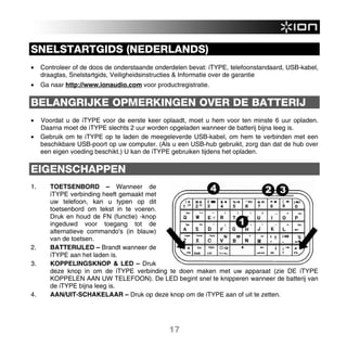 SNELSTARTGIDS (NEDERLANDS)
•    Controleer of de doos de onderstaande onderdelen bevat: iTYPE, telefoonstandaard, USB-kabel,
     draagtas, Snelstartgids, Veiligheidsinstructies & Informatie over de garantie
•    Ga naar http://www.ionaudio.com voor productregistratie.

BELANGRIJKE OPMERKINGEN OVER DE BATTERIJ
•    Voordat u de iTYPE voor de eerste keer oplaadt, moet u hem voor ten minste 6 uur opladen.
     Daarna moet de iTYPE slechts 2 uur worden opgeladen wanneer de batterij bijna leeg is.
•    Gebruik om te iTYPE op te laden de meegeleverde USB-kabel, om hem te verbinden met een
     beschikbare USB-poort op uw computer. (Als u een USB-hub gebruikt, zorg dan dat de hub over
     een eigen voeding beschikt.) U kan de iTYPE gebruiken tijdens het opladen.

EIGENSCHAPPEN
1.      TOETSENBORD – Wanneer de
        iTYPE verbinding heeft gemaakt met
        uw telefoon, kan u typen op dit
        toetsenbord om tekst in te voeren.
        Druk en houd de FN (functie) -knop
        ingeduwd voor toegang tot de
        alternatieve commando's (in blauw)
        van de toetsen.
2.      BATTERIJLED – Brandt wanneer de
        iTYPE aan het laden is.
3.      KOPPELINGSKNOP & LED – Druk
        deze knop in om de iTYPE verbinding te doen maken met uw apparaat (zie DE iTYPE
        KOPPELEN AAN UW TELEFOON). De LED begint snel te knipperen wanneer de batterij van
        de iTYPE bijna leeg is.
4.      AAN/UIT-SCHAKELAAR – Druk op deze knop om de iTYPE aan of uit te zetten.




                                               17
 