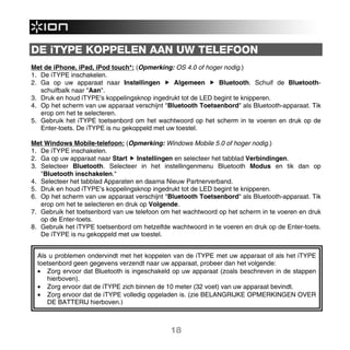 DE iTYPE KOPPELEN AAN UW TELEFOON
Met de iPhone, iPad, iPod touch*: (Opmerking: OS 4.0 of hoger nodig.)
1. De iTYPE inschakelen.
2. Ga op uw apparaat naar Instellingen         Algemeen      Bluetooth. Schuif de Bluetooth-
   schuifbalk naar "Aan".
3. Druk en houd iTYPE's koppelingsknop ingedrukt tot de LED begint te knipperen.
4. Op het scherm van uw apparaat verschijnt "Bluetooth Toetsenbord" als Bluetooth-apparaat. Tik
   erop om het te selecteren.
5. Gebruik het iTYPE toetsenbord om het wachtwoord op het scherm in te voeren en druk op de
   Enter-toets. De iTYPE is nu gekoppeld met uw toestel.

Met Windows Mobile-telefoon: (Opmerking: Windows Mobile 5.0 of hoger nodig.)
1. De iTYPE inschakelen.
2. Ga op uw apparaat naar Start Instellingen en selecteer het tabblad Verbindingen.
3. Selecteer Bluetooth. Selecteer in het instellingenmenu Bluetooth Modus en tik dan op
   "Bluetooth inschakelen."
4. Selecteer het tabblad Apparaten en daarna Nieuw Partnerverband.
5. Druk en houd iTYPE's koppelingsknop ingedrukt tot de LED begint te knipperen.
6. Op het scherm van uw apparaat verschijnt "Bluetooth Toetsenbord" als Bluetooth-apparaat. Tik
   erop om het te selecteren en druk op Volgende.
7. Gebruik het toetsenbord van uw telefoon om het wachtwoord op het scherm in te voeren en druk
   op de Enter-toets.
8. Gebruik het iTYPE toetsenbord om hetzelfde wachtwoord in te voeren en druk op de Enter-toets.
   De iTYPE is nu gekoppeld met uw toestel.


  Als u problemen ondervindt met het koppelen van de iTYPE met uw apparaat of als het iTYPE
  toetsenbord geen gegevens verzendt naar uw apparaat, probeer dan het volgende:
  • Zorg ervoor dat Bluetooth is ingeschakeld op uw apparaat (zoals beschreven in de stappen
     hierboven).
  • Zorg ervoor dat de iTYPE zich binnen de 10 meter (32 voet) van uw apparaat bevindt.
  • Zorg ervoor dat de iTYPE volledig opgeladen is. (zie BELANGRIJKE OPMERKINGEN OVER
     DE BATTERIJ hierboven.)



                                              18
 