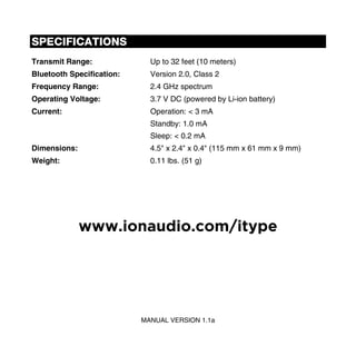 SPECIFICATIONS
Transmit Range:              Up to 32 feet (10 meters)
Bluetooth Specification:     Version 2.0, Class 2
Frequency Range:             2.4 GHz spectrum
Operating Voltage:           3.7 V DC (powered by Li-ion battery)
Current:                     Operation: < 3 mA
                             Standby: 1.0 mA
                             Sleep: < 0.2 mA
Dimensions:                  4.5" x 2.4" x 0.4" (115 mm x 61 mm x 9 mm)
Weight:                      0.11 lbs. (51 g)




              www.ionaudio.com/itype




                           MANUAL VERSION 1.1a
 