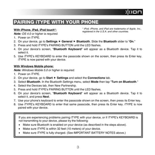 PAIRING iTYPE WITH YOUR PHONE
                                                 * iPod, iPhone, and iPad are trademarks of Apple, Inc.,
With iPhone, iPad, iPod touch*:
                                                 registered in the U.S.A. and other countries.
Note: OS 4.0 or higher is required.
1. Power on iTYPE.
2. On your device, go to Settings General Bluetooth. Slide the Bluetooth slider to "On."
3. Press and hold iTYPE's PAIRING BUTTON until the LED flashes.
4. On your device's screen, "Bluetooth Keyboard" will appear as a Bluetooth device. Tap it to
   select it.
5. Use iTYPE's KEYBOARD to enter the passcode shown on the screen, then press its Enter key.
   iTYPE is now paired with your device.

With Windows Mobile phone:
Note: Windows Mobile 5.0 or higher is required.
1. Power on iTYPE.
2. On your device, go to Start Settings and select the Connections tab.
3. Select Bluetooth. In the Bluetooth Settings menu, select Mode then tap "Turn on Bluetooth."
4. Select the Devices tab, then New Partnership.
5. Press and hold iTYPE's PAIRING BUTTON until the LED flashes.
6. On your device's screen, "Bluetooth Keyboard" will appear as a Bluetooth device. Tap it to
   select it, and press Next.
7. Use your phone's keyboard to enter the passcode shown on the screen, then press its Enter key.
8. Use iTYPE's KEYBOARD to enter that same passcode, then press its Enter key. iTYPE is now
   paired with your device.


   If you are experiencing problems pairing iTYPE with your device, or if iTYPE's KEYBOARD is
   not transmitting to your device, please try the following:
   • Make sure Bluetooth is enabled on your device (as described in the steps above).
   • Make sure iTYPE is within 32 feet (10 meters) of your device.
   • Make sure iTYPE is fully charged. (See IMPORTANT BATTERY NOTES above.)




                                                   3
 