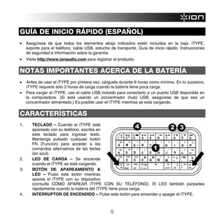 GUÍA DE INICIO RÁPIDO (ESPAÑOL)
•    Asegúrese de que todos los elementos abajo indicados estén incluidos en la caja. iTYPE,
     soporte para el teléfono, cable USB, estuche de transporte, Guía de inicio rápido, Instrucciones
     de seguridad e información sobre la garantía
•    Visite http://www.ionaudio.com para registrar el producto.

NOTAS IMPORTANTES ACERCA DE LA BATERÍA
•    Antes de usar el iTYPE por primera vez, cárguela durante 6 horas como mínimo. En lo sucesivo,
     iTYPE requiere sólo 2 horas de carga cuando la batería tiene poca carga.
•    Para cargar el iTYPE, use el cable USB incluido para conectarlo a un puerto USB disponible en
     la computadora. (Si está usando un concentrador (hub) USB, asegúrese de que sea un
     concentrador alimentado.) Es posible usar el iTYPE mientras se está cargando.

CARACTERÍSTICAS
1.      TECLADO – Cuando el iTYPE está
        apareado con su teléfono, escriba en
        este teclado para ingresar texto.
        Mantenga pulsado cualquier botón
        FN (Función) para acceder a los
        comandos alternativos de las teclas
        (en azul).
2.      LED DE CARGA – Se enciende
        cuando el iTYPE se está cargando.
3.      BOTÓN DE APAREAMIENTO &
        LED – Pulse este botón mientras
        aparea el iTYPE con su dispositivo
        (consulte CÓMO APAREAR iTYPE CON SU TELÉFONO). El LED también parpadea
        rápidamente cuando la batería del iTYPE tiene poca carga.
4.      INTERRUPTOR DE ENCENDIDO – Pulse este botón para encender y apagar el iTYPE.



                                                  5
 