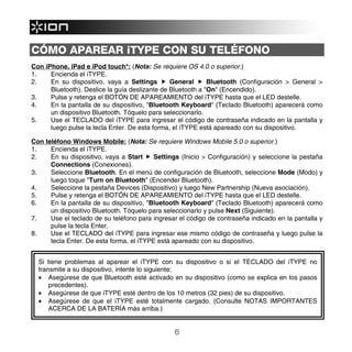 CÓMO APAREAR iTYPE CON SU TELÉFONO
Con iPhone, iPad e iPod touch*: (Nota: Se requiere OS 4.0 o superior.)
1.    Encienda el iTYPE.
2.    En su dispositivo, vaya a Settings        General      Bluetooth (Configuración > General >
      Bluetooth). Deslice la guía deslizante de Bluetooth a "On" (Encendido).
3.    Pulse y retenga el BOTÓN DE APAREAMIENTO del iTYPE hasta que el LED destelle.
4.    En la pantalla de su dispositivo, "Bluetooth Keyboard" (Teclado Bluetooth) aparecerá como
      un dispositivo Bluetooth. Tóquelo para seleccionarlo.
5.    Use el TECLADO del iTYPE para ingresar el código de contraseña indicado en la pantalla y
      luego pulse la tecla Enter. De esta forma, el iTYPE está apareado con su dispositivo.

Con teléfono Windows Mobile: (Nota: Se requiere Windows Mobile 5.0 o superior.)
1.    Encienda el iTYPE.
2.    En su dispositivo, vaya a Start     Settings (Inicio > Configuración) y seleccione la pestaña
      Connections (Conexiones).
3.    Seleccione Bluetooth. En el menú de configuración de Bluetooth, seleccione Mode (Modo) y
      luego toque "Turn on Bluetooth" (Encender Bluetooth).
4.    Seleccione la pestaña Devices (Dispositivo) y luego New Partnership (Nueva asociación).
5.    Pulse y retenga el BOTÓN DE APAREAMIENTO del iTYPE hasta que el LED destelle.
6.    En la pantalla de su dispositivo, "Bluetooth Keyboard" (Teclado Bluetooth) aparecerá como
      un dispositivo Bluetooth. Tóquelo para seleccionarlo y pulse Next (Siguiente).
7.    Use el teclado de su teléfono para ingresar el código de contraseña indicado en la pantalla y
      pulse la tecla Enter.
8.    Use el TECLADO del iTYPE para ingresar ese mismo código de contraseña y luego pulse la
      tecla Enter. De esta forma, el iTYPE está apareado con su dispositivo.


  Si tiene problemas al aparear el iTYPE con su dispositivo o si el TECLADO del iTYPE no
  transmite a su dispositivo, intente lo siguiente:
  • Asegúrese de que Bluetooth esté activado en su dispositivo (como se explica en los pasos
      precedentes).
  • Asegúrese de que iTYPE esté dentro de los 10 metros (32 pies) de su dispositivo.
  • Asegúrese de que el iTYPE esté totalmente cargado. (Consulte NOTAS IMPORTANTES
      ACERCA DE LA BATERÍA más arriba.)


                                                6
 
