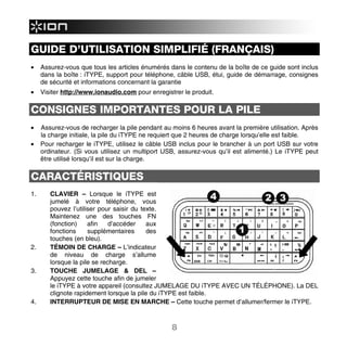 GUIDE D’UTILISATION SIMPLIFIÉ (FRANÇAIS)
•    Assurez-vous que tous les articles énumérés dans le contenu de la boîte de ce guide sont inclus
     dans la boîte : iTYPE, support pour téléphone, câble USB, étui, guide de démarrage, consignes
     de sécurité et informations concernant la garantie
•    Visiter http://www.ionaudio.com pour enregistrer le produit.

CONSIGNES IMPORTANTES POUR LA PILE
•    Assurez-vous de recharger la pile pendant au moins 6 heures avant la première utilisation. Après
     la charge initiale, la pile du iTYPE ne requiert que 2 heures de charge lorsqu’elle est faible.
•    Pour recharger le iTYPE, utilisez le câble USB inclus pour le brancher à un port USB sur votre
     ordinateur. (Si vous utilisez un multiport USB, assurez-vous qu’il est alimenté.) Le iTYPE peut
     être utilisé lorsqu’il est sur la charge.

CARACTÉRISTIQUES
1.      CLAVIER – Lorsque le iTYPE est
        jumelé à votre téléphone, vous
        pouvez l’utiliser pour saisir du texte.
        Maintenez une des touches FN
        (fonction)    afin    d’accéder    aux
        fonctions     supplémentaires      des
        touches (en bleu).
2.      TÉMOIN DE CHARGE – L’indicateur
        de niveau de charge s’allume
        lorsque la pile se recharge.
3.      TOUCHE JUMELAGE & DEL –
        Appuyez cette touche afin de jumeler
        le iTYPE à votre appareil (consultez JUMELAGE DU iTYPE AVEC UN TÉLÉPHONE). La DEL
        clignote rapidement lorsque la pile du iTYPE est faible.
4.      INTERRUPTEUR DE MISE EN MARCHE – Cette touche permet d’allumer/fermer le iTYPE.



                                                  8
 