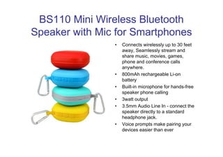 BS110 Mini Wireless Bluetooth 
Speaker with Mic for Smartphones 
• Connects wirelessly up to 30 feet 
away, Seamlessly stream and 
share music, movies, games, 
phone and conference calls 
anywhere. 
• 800mAh rechargeable Li-on 
battery 
• Built-in microphone for hands-free 
speaker phone calling 
• 3watt output 
• 3.5mm Audio Line In - connect the 
speaker directly to a standard 
headphone jack. 
• Voice prompts make pairing your 
devices easier than ever 
 