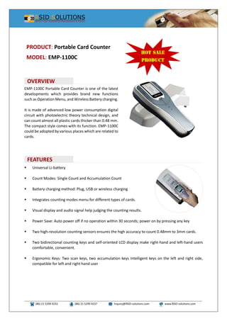 (86) 21 5299 9232 (86) 21 5299 9237 Inquiry@RSID-solutions.com www.RSID-solutions.com
EMP-1100C Portable Card Counter is one of the latest
developments which provides brand new functions
such as Operation Menu, and Wireless Battery charging.
It is made of advanced low power consumption digital
circuit with photoelectric theory technical design, and
can count almost all plastic cards thicker than 0.48 mm.
The compact style comes with its function. EMP-1100C
could be adopted by various places which are related to
cards.
 Universal Li-battery
 Count Modes: Single Count and Accumulation Count
 Battery charging method: Plug, USB or wireless charging
 Integrates counting modes menu for different types of cards.
 Visual display and audio signal help judging the counting results.
 Power Save: Auto power off if no operation within 30 seconds; power on by pressing any key
 Two high-resolution counting sensors ensures the high accuracy to count 0.48mm to 3mm cards.
 Two bidirectional counting keys and self-oriented LCD display make right-hand and left-hand users
comfortable, convenient.
 Ergonomic Keys: Two scan keys, two accumulation keys Intelligent keys on the left and right side,
compatible for left and right hand user
PRODUCT: Portable Card Counter
MODEL: EMP-1100C
OVERVIEW
FEATURES
 