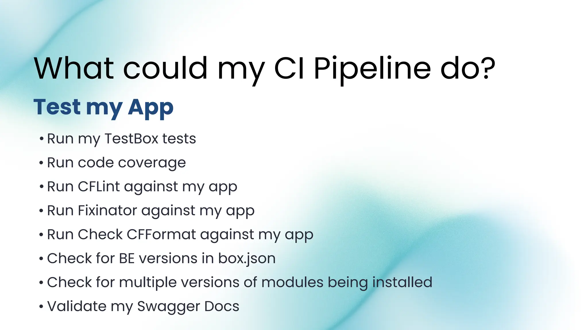 • Run my TestBox tests
• Run code coverage
• Run CFLint against my app
• Run Fixinator against my app
• Run Check CFFormat against my app
• Check for BE versions in box.json
• Check for multiple versions of modules being installed
• Validate my Swagger Docs
What could my CI Pipeline do?
Test my App
 