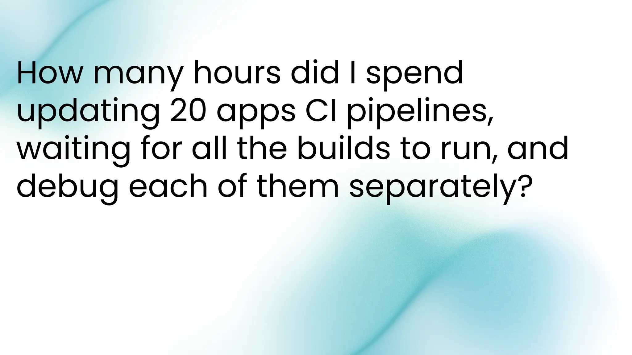 How many hours did I spend
updating 20 apps CI pipelines,
waiting for all the builds to run, and
debug each of them separately?
 