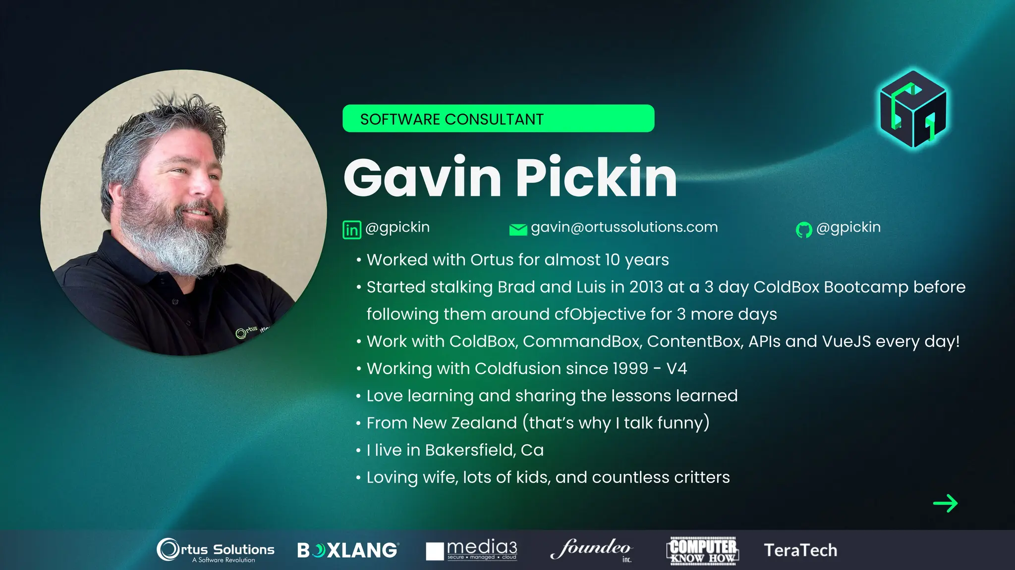 Gavin Pickin
• Worked with Ortus for almost 10 years
• Started stalking Brad and Luis in 2013 at a 3 day ColdBox Bootcamp before
following them around cfObjective for 3 more days
• Work with ColdBox, CommandBox, ContentBox, APIs and VueJS every day!
• Working with Coldfusion since 1999 - V4
• Love learning and sharing the lessons learned
• From New Zealand (that’s why I talk funny)
• I live in Bakersfield, Ca
• Loving wife, lots of kids, and countless critters
SOFTWARE CONSULTANT
@gpickin gavin@ortussolutions.com @gpickin
 