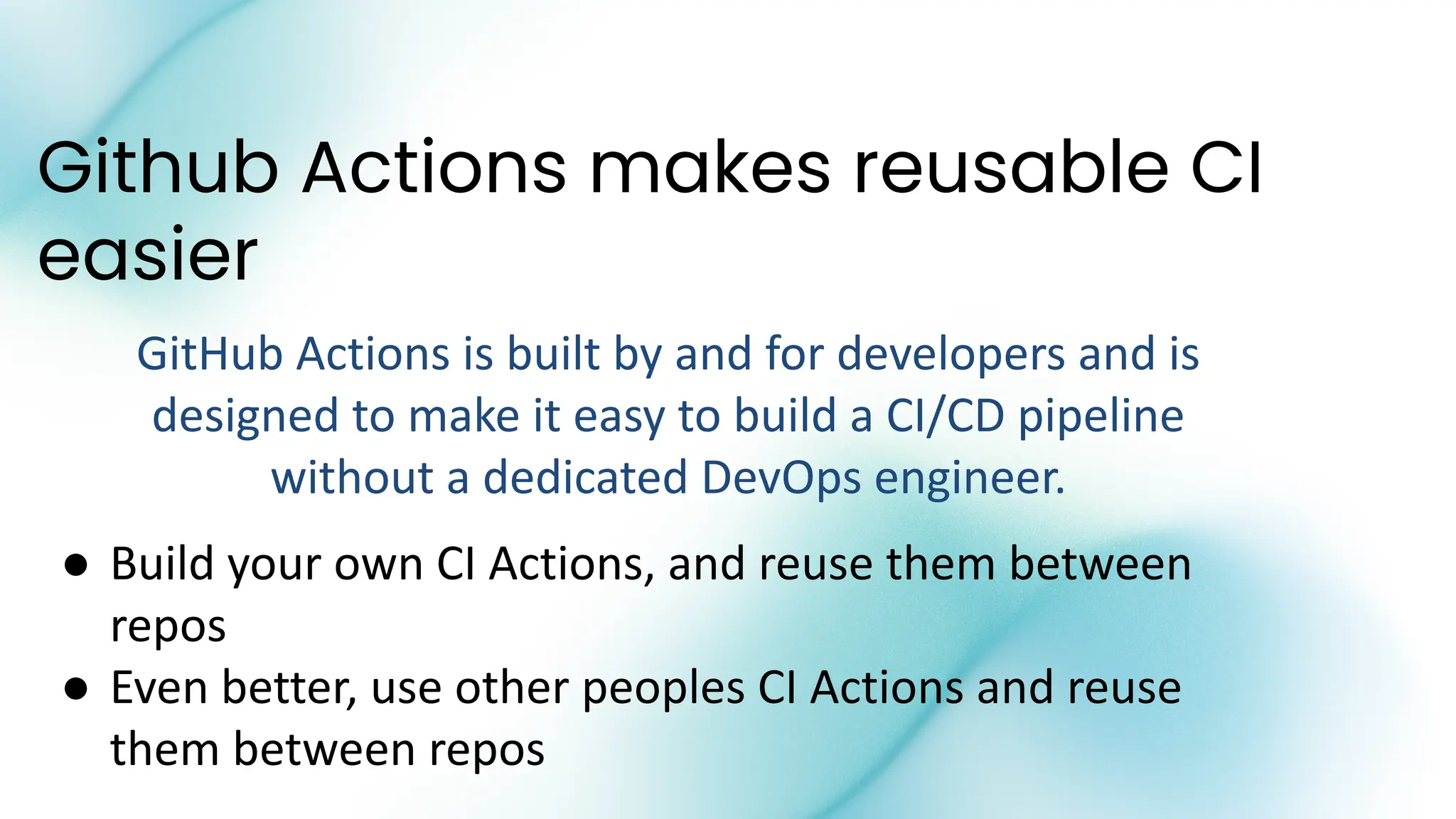 Github Actions makes reusable CI
easier
GitHub Actions is built by and for developers and is
designed to make it easy to build a CI/CD pipeline
without a dedicated DevOps engineer.
● Build your own CI Actions, and reuse them between
repos
● Even better, use other peoples CI Actions and reuse
them between repos
 