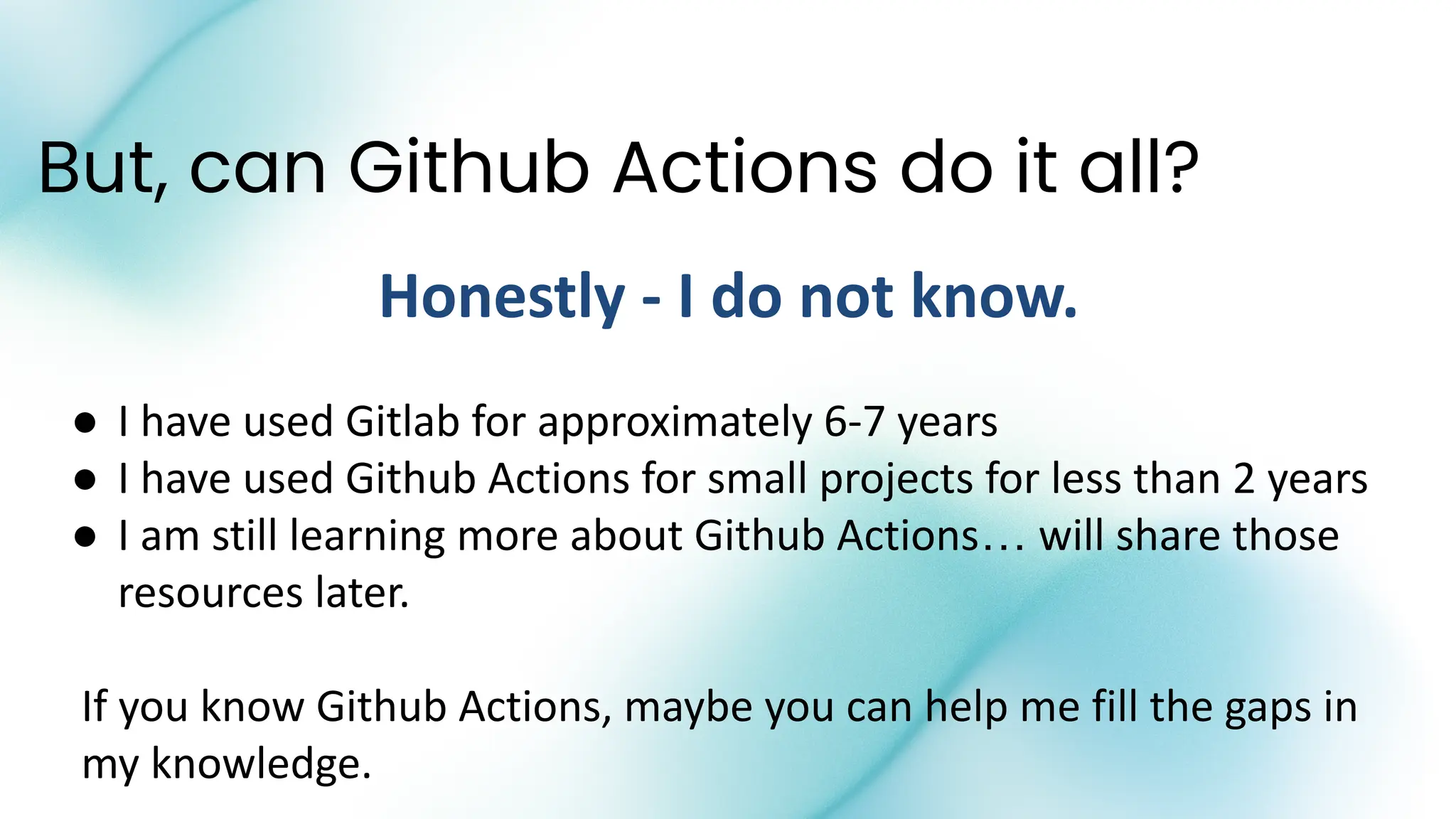 But, can Github Actions do it all?
Honestly - I do not know.
● I have used Gitlab for approximately 6-7 years
● I have used Github Actions for small projects for less than 2 years
● I am still learning more about Github Actions… will share those
resources later.
If you know Github Actions, maybe you can help me fill the gaps in
my knowledge.
 