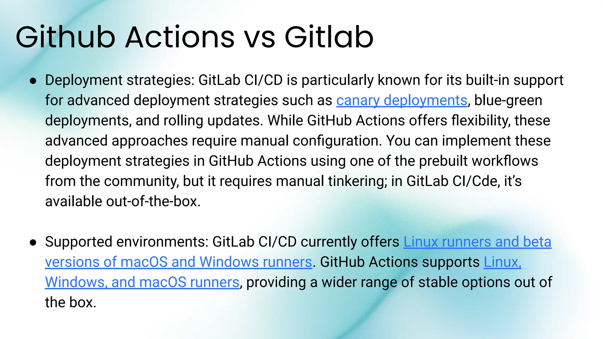 Github Actions vs Gitlab
● Deployment strategies: GitLab CI/CD is particularly known for its built-in support
for advanced deployment strategies such as canary deployments, blue-green
deployments, and rolling updates. While GitHub Actions offers ﬂexibility, these
advanced approaches require manual conﬁguration. You can implement these
deployment strategies in GitHub Actions using one of the prebuilt workﬂows
from the community, but it requires manual tinkering; in GitLab CI/Cde, it’s
available out-of-the-box.
● Supported environments: GitLab CI/CD currently offers Linux runners and beta
versions of macOS and Windows runners. GitHub Actions supports Linux,
Windows, and macOS runners, providing a wider range of stable options out of
the box.
 