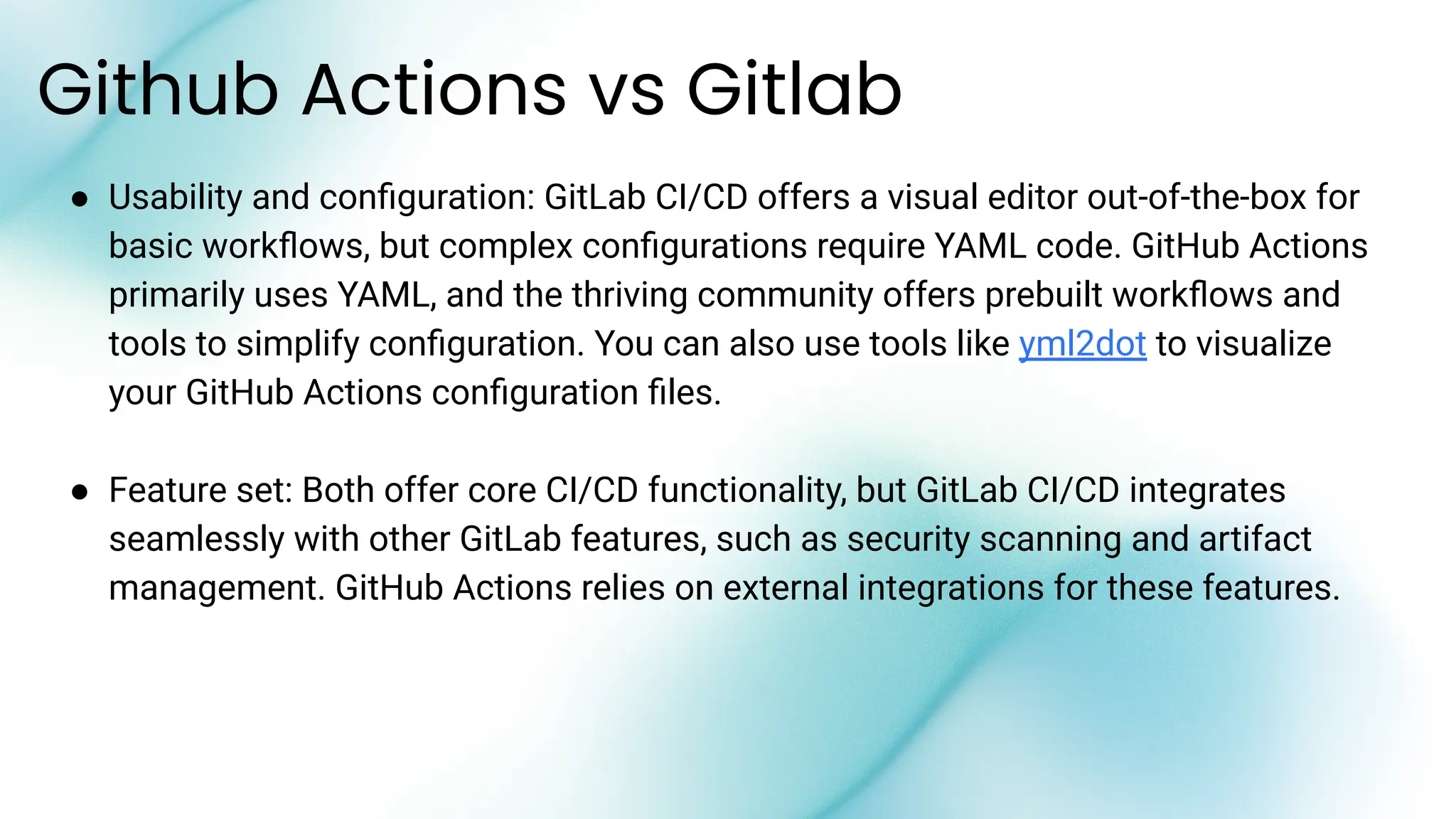 ● Usability and conﬁguration: GitLab CI/CD offers a visual editor out-of-the-box for
basic workﬂows, but complex conﬁgurations require YAML code. GitHub Actions
primarily uses YAML, and the thriving community offers prebuilt workﬂows and
tools to simplify conﬁguration. You can also use tools like yml2dot to visualize
your GitHub Actions conﬁguration ﬁles.
● Feature set: Both offer core CI/CD functionality, but GitLab CI/CD integrates
seamlessly with other GitLab features, such as security scanning and artifact
management. GitHub Actions relies on external integrations for these features.
Github Actions vs Gitlab
 