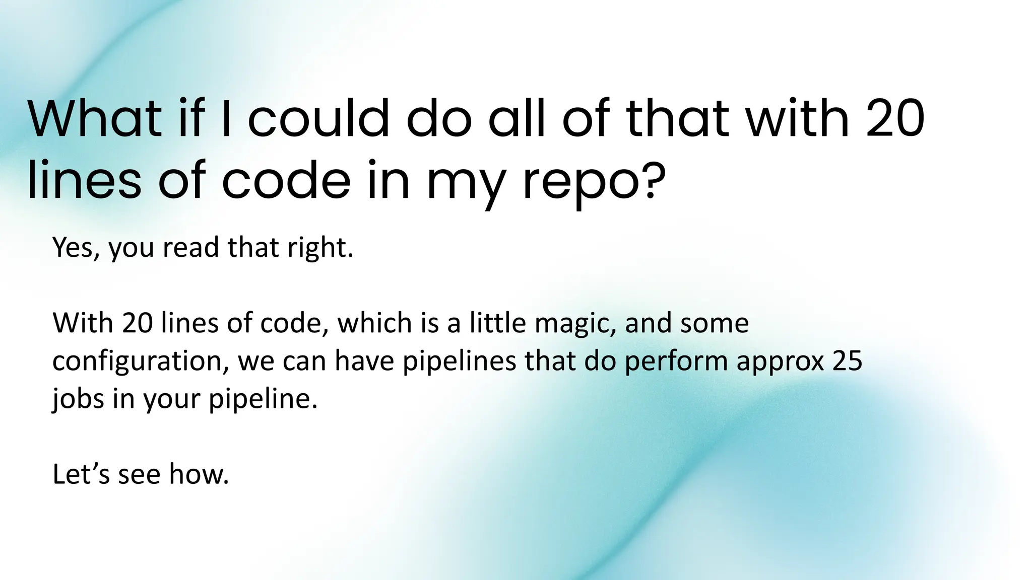What if I could do all of that with 20
lines of code in my repo?
Yes, you read that right.
With 20 lines of code, which is a little magic, and some
configuration, we can have pipelines that do perform approx 25
jobs in your pipeline.
Let’s see how.
 
