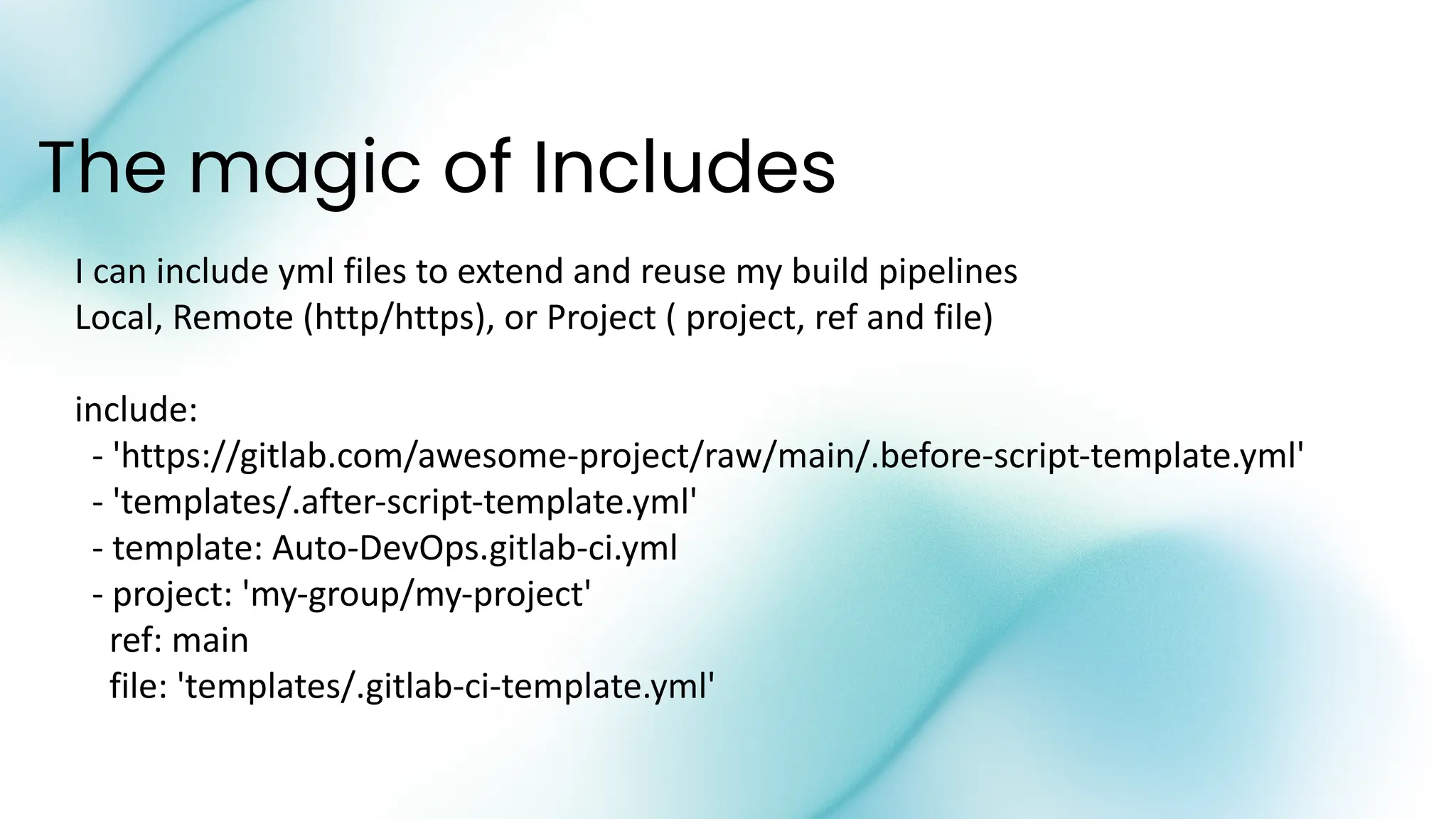 The magic of Includes
I can include yml files to extend and reuse my build pipelines
Local, Remote (http/https), or Project ( project, ref and file)
include:
- 'https://gitlab.com/awesome-project/raw/main/.before-script-template.yml'
- 'templates/.after-script-template.yml'
- template: Auto-DevOps.gitlab-ci.yml
- project: 'my-group/my-project'
ref: main
file: 'templates/.gitlab-ci-template.yml'
 