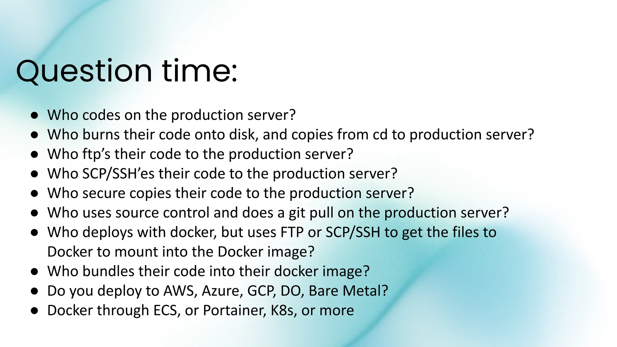 Question time:
● Who codes on the production server?
● Who burns their code onto disk, and copies from cd to production server?
● Who ftp’s their code to the production server?
● Who SCP/SSH’es their code to the production server?
● Who secure copies their code to the production server?
● Who uses source control and does a git pull on the production server?
● Who deploys with docker, but uses FTP or SCP/SSH to get the files to
Docker to mount into the Docker image?
● Who bundles their code into their docker image?
● Do you deploy to AWS, Azure, GCP, DO, Bare Metal?
● Docker through ECS, or Portainer, K8s, or more
 
