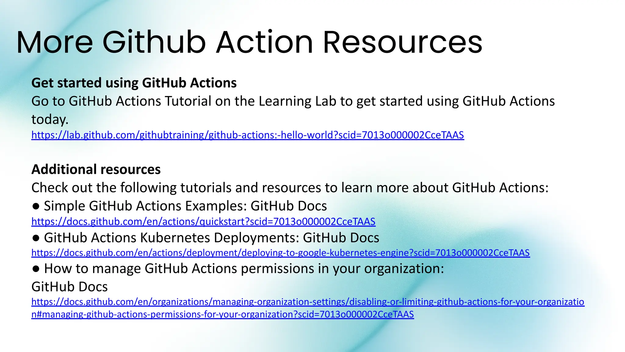 More Github Action Resources
Get started using GitHub Actions
Go to GitHub Actions Tutorial on the Learning Lab to get started using GitHub Actions
today.
https://lab.github.com/githubtraining/github-actions:-hello-world?scid=7013o000002CceTAAS
Additional resources
Check out the following tutorials and resources to learn more about GitHub Actions:
● Simple GitHub Actions Examples: GitHub Docs
https://docs.github.com/en/actions/quickstart?scid=7013o000002CceTAAS
● GitHub Actions Kubernetes Deployments: GitHub Docs
https://docs.github.com/en/actions/deployment/deploying-to-google-kubernetes-engine?scid=7013o000002CceTAAS
● How to manage GitHub Actions permissions in your organization:
GitHub Docs
https://docs.github.com/en/organizations/managing-organization-settings/disabling-or-limiting-github-actions-for-your-organizatio
n#managing-github-actions-permissions-for-your-organization?scid=7013o000002CceTAAS
 
