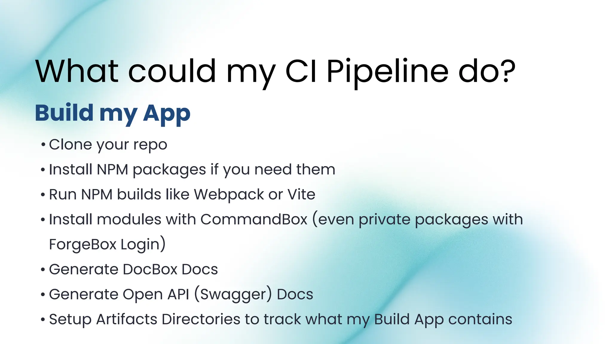 • Clone your repo
• Install NPM packages if you need them
• Run NPM builds like Webpack or Vite
• Install modules with CommandBox (even private packages with
ForgeBox Login)
• Generate DocBox Docs
• Generate Open API (Swagger) Docs
• Setup Artifacts Directories to track what my Build App contains
Build my App
What could my CI Pipeline do?
 