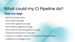 • Run my TestBox tests
• Run code coverage
• Run CFLint against my app
• Run Fixinator against my app
• Run Check CFFormat against my app
• Check for BE versions in box.json
• Check for multiple versions of modules being installed
• Validate my Swagger Docs
What could my CI Pipeline do?
Test my App
 