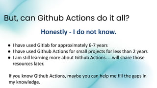 But, can Github Actions do it all?
Honestly - I do not know.
● I have used Gitlab for approximately 6-7 years
● I have used Github Actions for small projects for less than 2 years
● I am still learning more about Github Actions… will share those
resources later.
If you know Github Actions, maybe you can help me fill the gaps in
my knowledge.
 