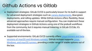 Github Actions vs Gitlab
● Deployment strategies: GitLab CI/CD is particularly known for its built-in support
for advanced deployment strategies such as canary deployments, blue-green
deployments, and rolling updates. While GitHub Actions offers ﬂexibility, these
advanced approaches require manual conﬁguration. You can implement these
deployment strategies in GitHub Actions using one of the prebuilt workﬂows
from the community, but it requires manual tinkering; in GitLab CI/Cde, it’s
available out-of-the-box.
● Supported environments: GitLab CI/CD currently offers Linux runners and beta
versions of macOS and Windows runners. GitHub Actions supports Linux,
Windows, and macOS runners, providing a wider range of stable options out of
the box.
 