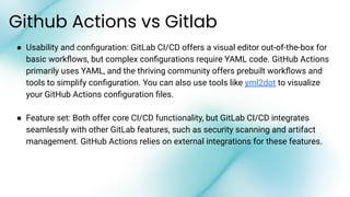 ● Usability and conﬁguration: GitLab CI/CD offers a visual editor out-of-the-box for
basic workﬂows, but complex conﬁgurations require YAML code. GitHub Actions
primarily uses YAML, and the thriving community offers prebuilt workﬂows and
tools to simplify conﬁguration. You can also use tools like yml2dot to visualize
your GitHub Actions conﬁguration ﬁles.
● Feature set: Both offer core CI/CD functionality, but GitLab CI/CD integrates
seamlessly with other GitLab features, such as security scanning and artifact
management. GitHub Actions relies on external integrations for these features.
Github Actions vs Gitlab
 