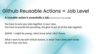 Github Reusable Actions = Job Level
A reusable action is essentially a Job (correct me if I am wrong)
You have to wire your jobs together in your repo.
You have to provide the plumbing, the glue to put all of the Jobs together.
AGAIN - I might be wrong, I dont know what I don’t know.
What I want to do with Github Actions, is what I have done with Gitlab.
So let’s dive into that.
 