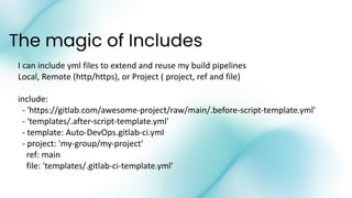 The magic of Includes
I can include yml files to extend and reuse my build pipelines
Local, Remote (http/https), or Project ( project, ref and file)
include:
- 'https://gitlab.com/awesome-project/raw/main/.before-script-template.yml'
- 'templates/.after-script-template.yml'
- template: Auto-DevOps.gitlab-ci.yml
- project: 'my-group/my-project'
ref: main
file: 'templates/.gitlab-ci-template.yml'
 