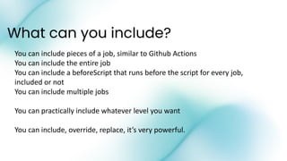 What can you include?
You can include pieces of a job, similar to Github Actions
You can include the entire job
You can include a beforeScript that runs before the script for every job,
included or not
You can include multiple jobs
You can practically include whatever level you want
You can include, override, replace, it’s very powerful.
 