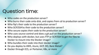 Question time:
● Who codes on the production server?
● Who burns their code onto disk, and copies from cd to production server?
● Who ftp’s their code to the production server?
● Who SCP/SSH’es their code to the production server?
● Who secure copies their code to the production server?
● Who uses source control and does a git pull on the production server?
● Who deploys with docker, but uses FTP or SCP/SSH to get the files to
Docker to mount into the Docker image?
● Who bundles their code into their docker image?
● Do you deploy to AWS, Azure, GCP, DO, Bare Metal?
● Docker through ECS, or Portainer, K8s, or more
 