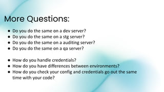 More Questions:
● Do you do the same on a dev server?
● Do you do the same on a stg server?
● Do you do the same on a auditing server?
● Do you do the same on a qa server?
● How do you handle credentials?
● How do you have differences between environments?
● How do you check your config and credentials go out the same
time with your code?
 
