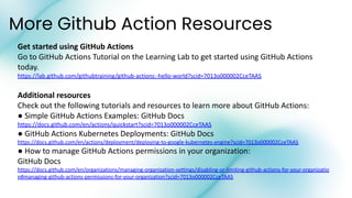 More Github Action Resources
Get started using GitHub Actions
Go to GitHub Actions Tutorial on the Learning Lab to get started using GitHub Actions
today.
https://lab.github.com/githubtraining/github-actions:-hello-world?scid=7013o000002CceTAAS
Additional resources
Check out the following tutorials and resources to learn more about GitHub Actions:
● Simple GitHub Actions Examples: GitHub Docs
https://docs.github.com/en/actions/quickstart?scid=7013o000002CceTAAS
● GitHub Actions Kubernetes Deployments: GitHub Docs
https://docs.github.com/en/actions/deployment/deploying-to-google-kubernetes-engine?scid=7013o000002CceTAAS
● How to manage GitHub Actions permissions in your organization:
GitHub Docs
https://docs.github.com/en/organizations/managing-organization-settings/disabling-or-limiting-github-actions-for-your-organizatio
n#managing-github-actions-permissions-for-your-organization?scid=7013o000002CceTAAS
 