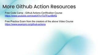 More Github Action Resources
Free Code Camp - Github Actions Certification Course
https://www.youtube.com/watch?v=Tz7FsunBbfQ
Free Practice Exam from the creators of the above Video Course
https://www.exampro.co/github-actions
 