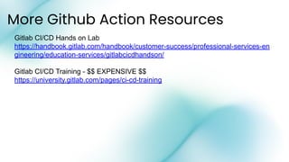 More Github Action Resources
Gitlab CI/CD Hands on Lab
https://handbook.gitlab.com/handbook/customer-success/professional-services-en
gineering/education-services/gitlabcicdhandson/
Gitlab CI/CD Training - $$ EXPENSIVE $$
https://university.gitlab.com/pages/ci-cd-training
 