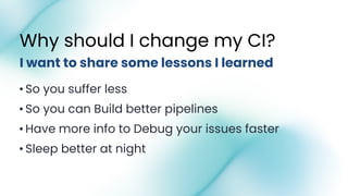 •So you suffer less
•So you can Build better pipelines
•Have more info to Debug your issues faster
•Sleep better at night
I want to share some lessons I learned
Why should I change my CI?
 