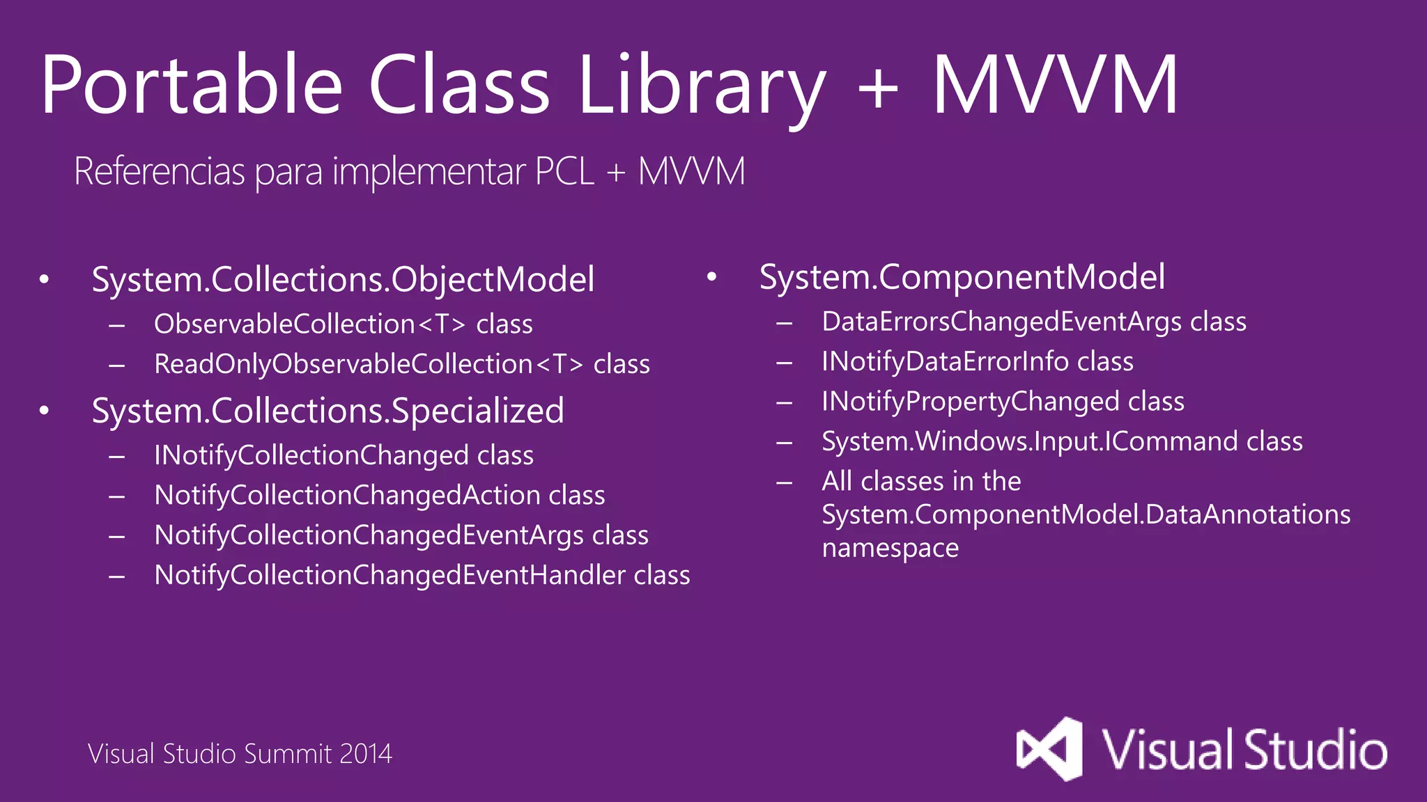 Visual Studio Summit 2014
Portable Class Library + MVVM
Referencias para implementar PCL + MVVM
• System.Collections.ObjectModel
– ObservableCollection<T> class
– ReadOnlyObservableCollection<T> class
• System.Collections.Specialized
– INotifyCollectionChanged class
– NotifyCollectionChangedAction class
– NotifyCollectionChangedEventArgs class
– NotifyCollectionChangedEventHandler class
• System.ComponentModel
– DataErrorsChangedEventArgs class
– INotifyDataErrorInfo class
– INotifyPropertyChanged class
– System.Windows.Input.ICommand class
– All classes in the
System.ComponentModel.DataAnnotations
namespace
 