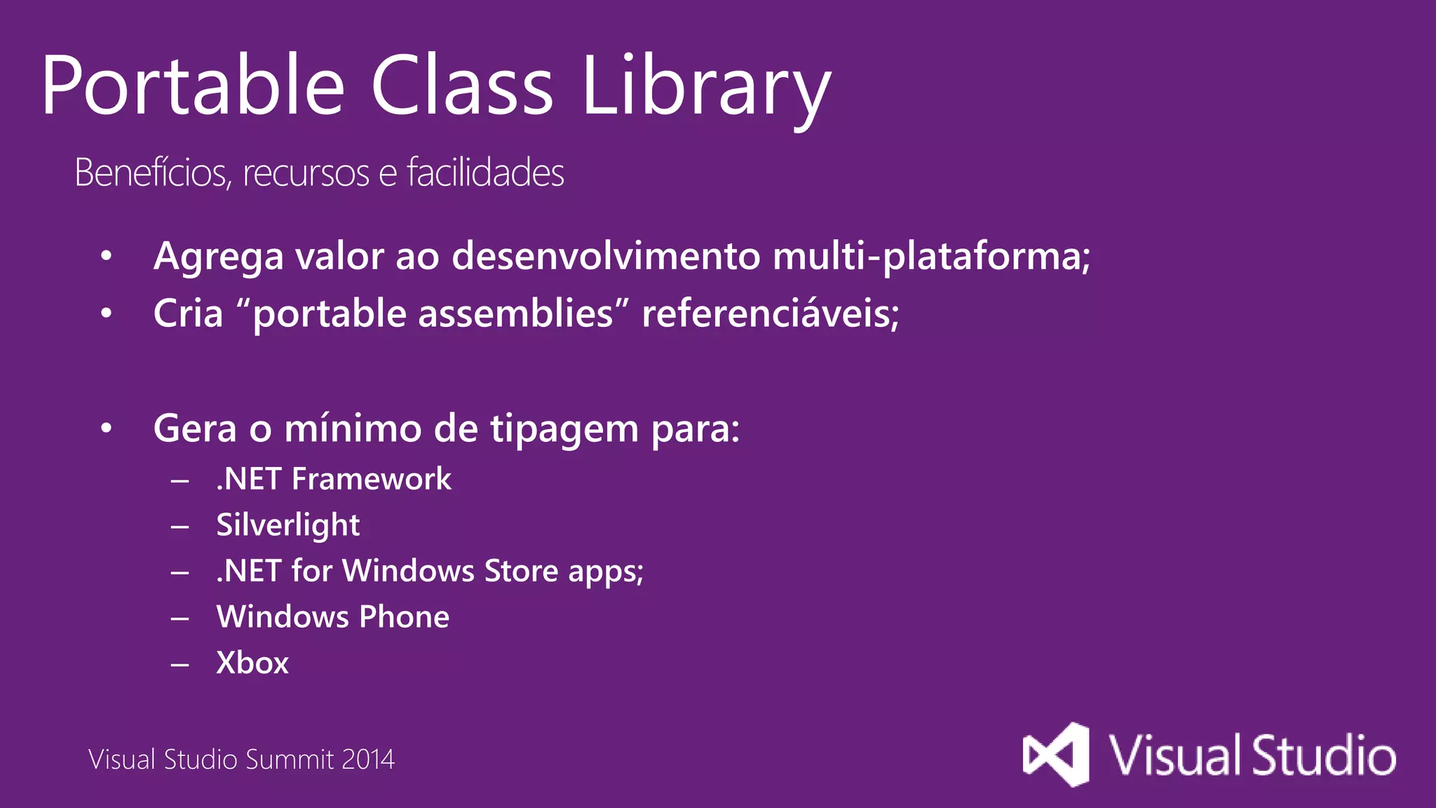 Visual Studio Summit 2014
Portable Class Library
Benefícios, recursos e facilidades
• Agrega valor ao desenvolvimento multi-plataforma;
• Cria “portable assemblies” referenciáveis;
• Gera o mínimo de tipagem para:
– .NET Framework
– Silverlight
– .NET for Windows Store apps;
– Windows Phone
– Xbox
 