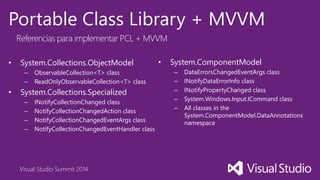 Visual Studio Summit 2014
Portable Class Library + MVVM
Referencias para implementar PCL + MVVM
• System.Collections.ObjectModel
– ObservableCollection<T> class
– ReadOnlyObservableCollection<T> class
• System.Collections.Specialized
– INotifyCollectionChanged class
– NotifyCollectionChangedAction class
– NotifyCollectionChangedEventArgs class
– NotifyCollectionChangedEventHandler class
• System.ComponentModel
– DataErrorsChangedEventArgs class
– INotifyDataErrorInfo class
– INotifyPropertyChanged class
– System.Windows.Input.ICommand class
– All classes in the
System.ComponentModel.DataAnnotations
namespace
 