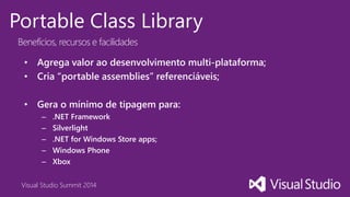 Visual Studio Summit 2014
Portable Class Library
Benefícios, recursos e facilidades
• Agrega valor ao desenvolvimento multi-plataforma;
• Cria “portable assemblies” referenciáveis;
• Gera o mínimo de tipagem para:
– .NET Framework
– Silverlight
– .NET for Windows Store apps;
– Windows Phone
– Xbox
 