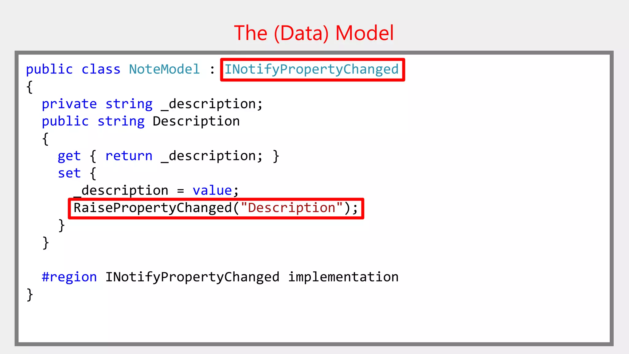 The (Data) Model
public class NoteModel : INotifyPropertyChanged
{
private string _description;
public string Description
{
get { return _description; }
set {
_description = value;
RaisePropertyChanged("Description");
}
}
#region INotifyPropertyChanged implementation
}
 