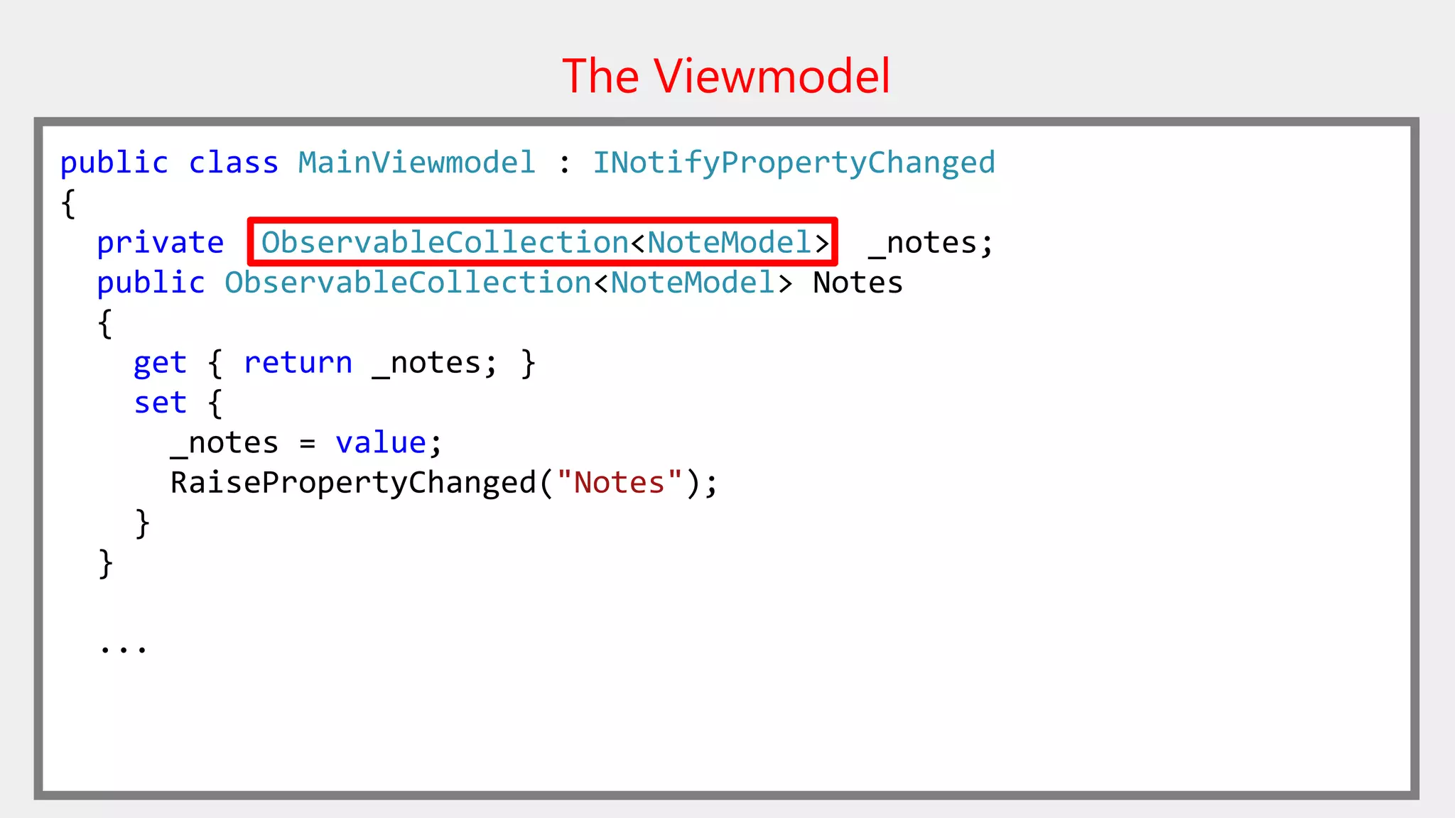 The Viewmodel
public class MainViewmodel : INotifyPropertyChanged
{
private ObservableCollection<NoteModel> _notes;
public ObservableCollection<NoteModel> Notes
{
get { return _notes; }
set {
_notes = value;
RaisePropertyChanged("Notes");
}
}
...
 