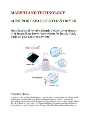 MARSHLAND TECHNOLOGY
MINI PORTABLE CLOTHES DRYER
Marshland Mini Portable Electric Clothes Dryer Hanger
with Smart Shoes Dryer Heater Great for Travel, Hotel,
Business Tour and Home (White)
Product introduction
This product has a conventional clothing care functions ,such as ; moisture ,mildew ,moth
,sterilization, deodorization ,and rey the lightweight clothing (shirts ,T-shirt,infant
wear,underwear and other small clothes) right after washing function ,This product adopts
the P.T .C (Positive Temperature Coefficient) including the advantages of gently heating
technology ,low power ,high thermal efficiency ,safe and reliable ,The product is easy to
 