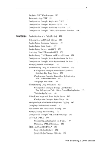 ix  
Verifying OSPF Configuration 109
Troubleshooting OSPF 111
Configuration Example: Single-Area OSPF 111
Configuration Example: Multiarea OSPF 114
Configuration Example: Traditional OSPFv3 117
Configuration Example: OSPFv3 with Address Families 120
CHAPTER 6 Redistribution and Path Control 127
Defining Seed and Default Metrics 128
Redistributing Connected Networks 129
Redistributing Static Routes 129
Redistributing Subnets into OSPF 130
Assigning E1 or E2 Routes in OSPF 130
Redistributing OSPF Internal and External Routes 131
Configuration Example: Route Redistribution for IPv4 131
Configuration Example: Route Redistribution for IPv6 132
Verifying Route Redistribution 134
Route Filtering Using the distribute-list Command 134
Configuration Example: Inbound and Outbound
Distribute List Route Filters 134
Configuration Example: Controlling Redistribution
with Outbound Distribute Lists 135
Verifying Route Filters 136
Route Filtering Using Prefix Lists 137
Configuration Example: Using a Distribute List
That References a Prefix List to Control Redistribution 139
Verifying Prefix Lists 140
Using Route Maps with Route Redistribution 140
Configuration Example: Route Maps 141
Manipulating Redistribution Using Route Tagging 142
Changing Administrative Distance 143
Path Control with Policy-Based Routing 144
Verifying Policy-Based Routing 145
Configuration Example: PBR with Route Maps 146
Cisco IOS IP SLA 147
Configuring Authentication for IP SLA 149
Monitoring IP SLA Operations 150
PBR with Cisco IOS IP SLA 150
Step 1: Define Probe(s) 151
Step 2: Define Tracking Object(s) 152
From the Library of Oliver Salacan
 